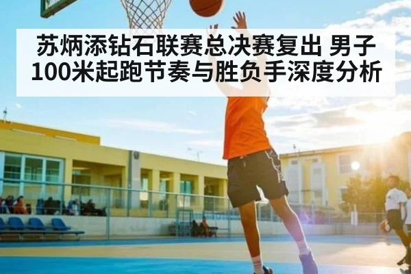 苏炳添钻石联赛总决赛复出 男子100米起跑节奏与胜负手深度分析