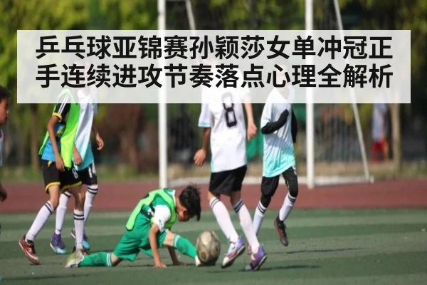 乒乓球亚锦赛孙颖莎女单冲冠正手连续进攻节奏落点心理全解析