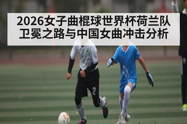 2026女子曲棍球世界杯荷兰队卫冕之路与中国女曲冲击分析